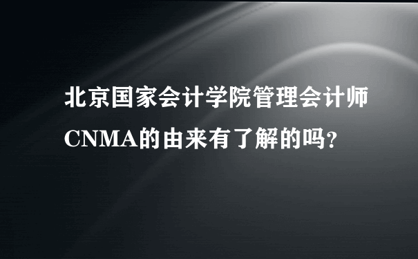 北京国家会计学院管理会计师CNMA的由来有了解的吗？