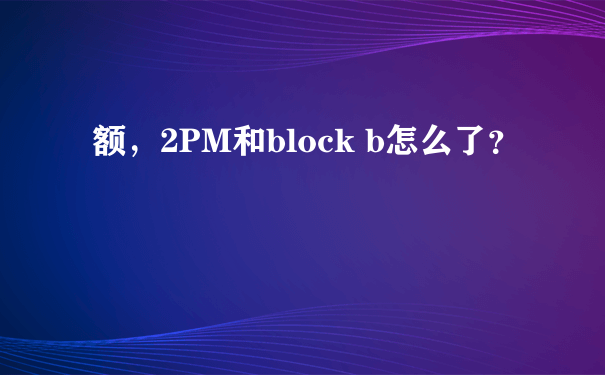 额，2PM和block b怎么了？