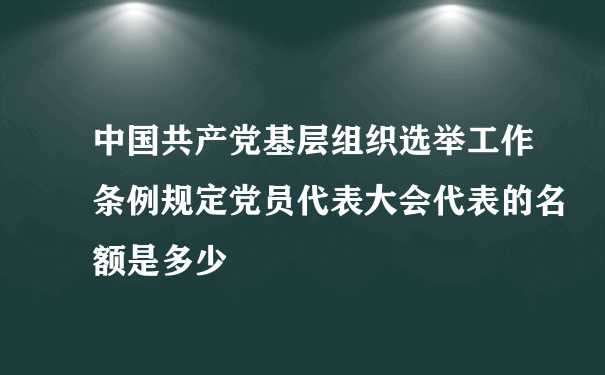 中国共产党基层组织选举工作条例规定党员代表大会代表的名额是多少