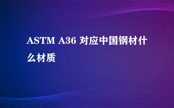 ASTM A36 对应中国钢材什么材质