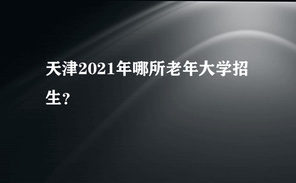 天津2021年哪所老年大学招生？