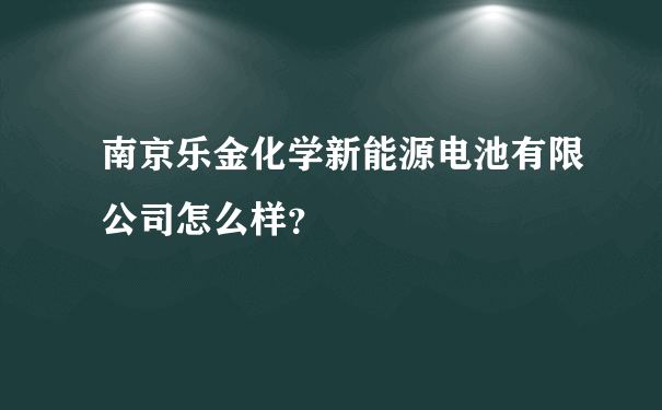 南京乐金化学新能源电池有限公司怎么样？