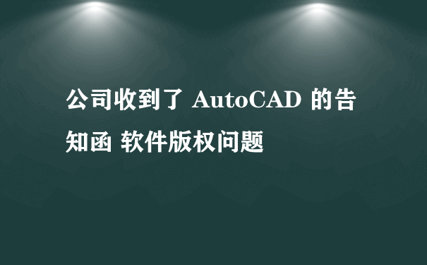 公司收到了 AutoCAD 的告知函 软件版权问题