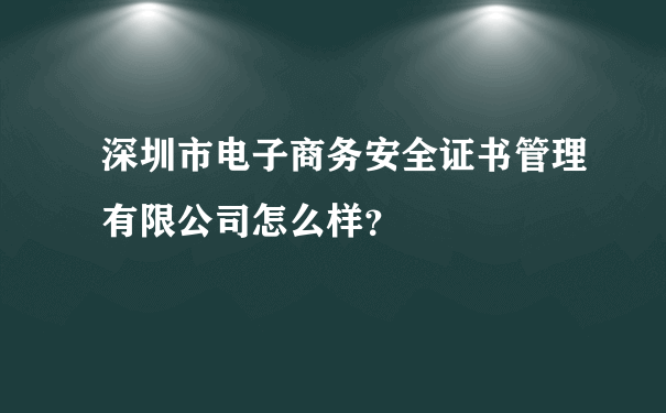 深圳市电子商务安全证书管理有限公司怎么样？