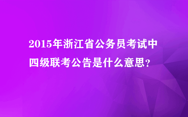 2015年浙江省公务员考试中四级联考公告是什么意思？