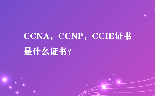 CCNA，CCNP，CCIE证书是什么证书？