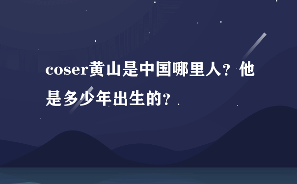 coser黄山是中国哪里人？他是多少年出生的？