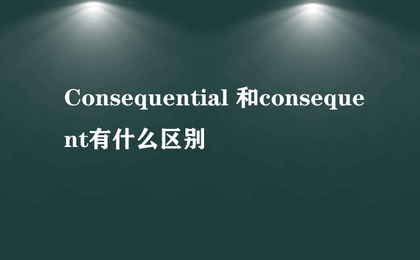 Consequential 和consequent有什么区别