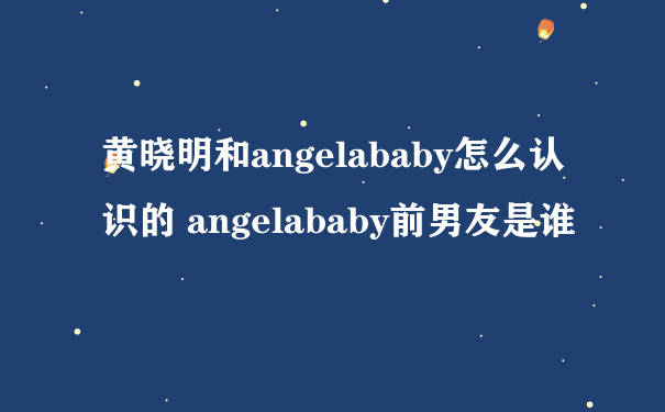 黄晓明和angelababy怎么认识的 angelababy前男友是谁