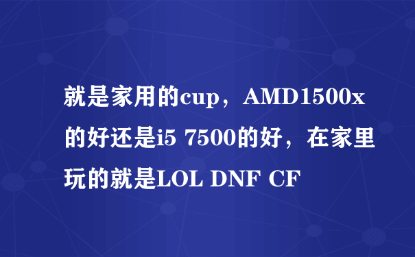 就是家用的cup，AMD1500x的好还是i5 7500的好，在家里玩的就是LOL DNF CF