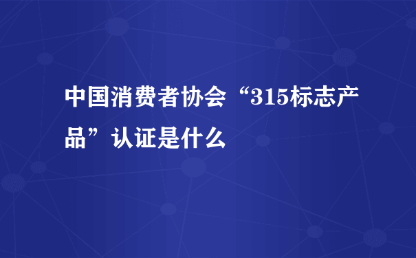 中国消费者协会“315标志产品”认证是什么