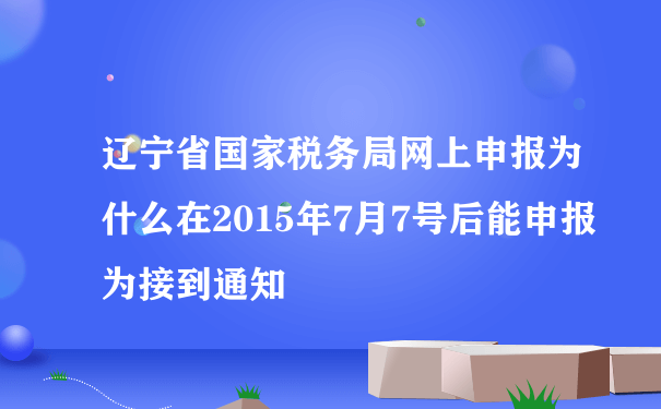 辽宁省国家税务局网上申报为什么在2015年7月7号后能申报为接到通知