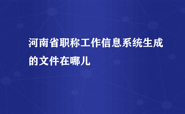 河南省职称工作信息系统生成的文件在哪儿