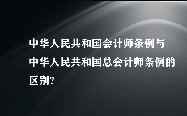 中华人民共和国会计师条例与中华人民共和国总会计师条例的区别?