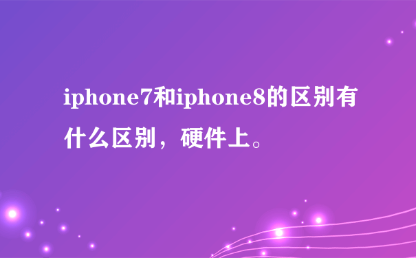 iphone7和iphone8的区别有什么区别，硬件上。