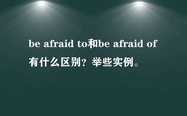 be afraid to和be afraid of有什么区别？举些实例。