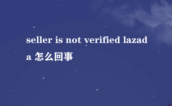 seller is not verified lazada 怎么回事