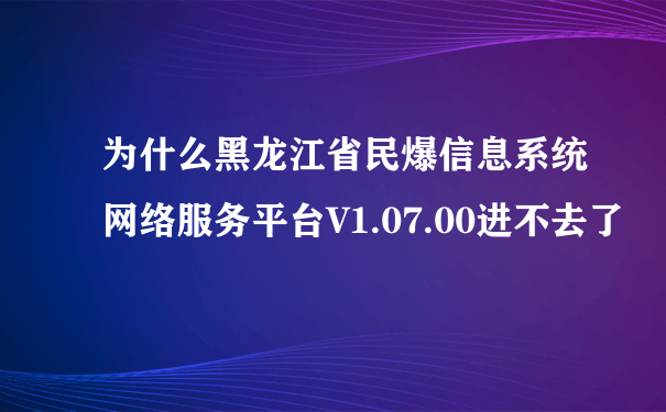 为什么黑龙江省民爆信息系统网络服务平台V1.07.00进不去了