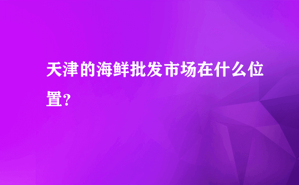天津的海鲜批发市场在什么位置？