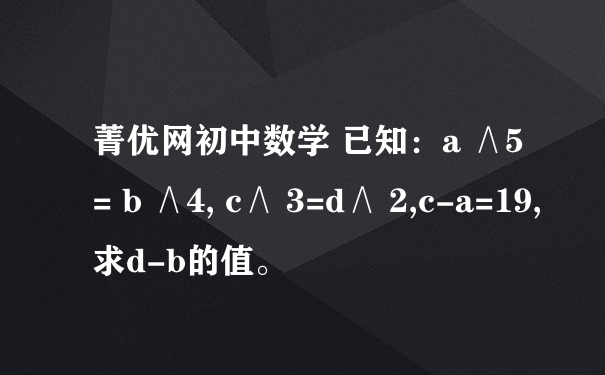 菁优网初中数学 已知：a ∧5= b ∧4, c∧ 3=d∧ 2,c-a=19,求d-b的值。