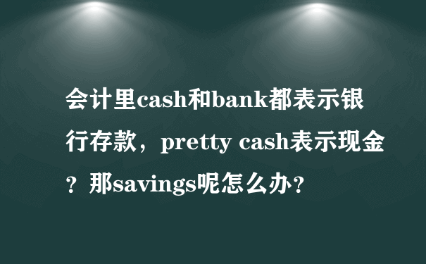 会计里cash和bank都表示银行存款，pretty cash表示现金？那savings呢怎么办？