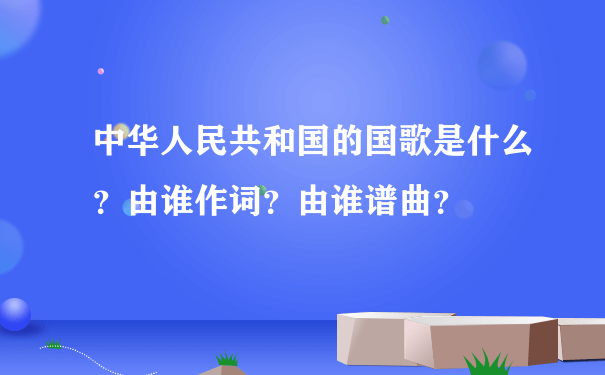 中华人民共和国的国歌是什么？由谁作词？由谁谱曲？