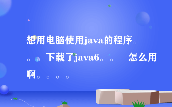 想用电脑使用java的程序。。。下载了java6。。。怎么用啊。。。。