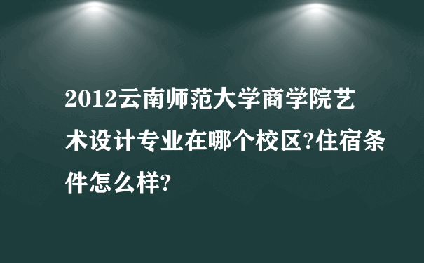 2012云南师范大学商学院艺术设计专业在哪个校区?住宿条件怎么样?