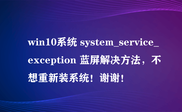 win10系统 system_service_exception 蓝屏解决方法，不想重新装系统！谢谢！