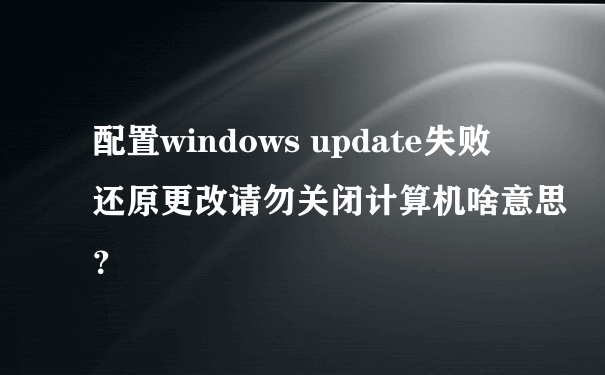 配置windows update失败 还原更改请勿关闭计算机啥意思？