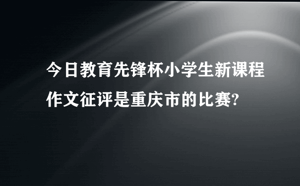 今日教育先锋杯小学生新课程作文征评是重庆市的比赛?