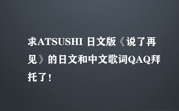 求ATSUSHI 日文版《说了再见》的日文和中文歌词QAQ拜托了！