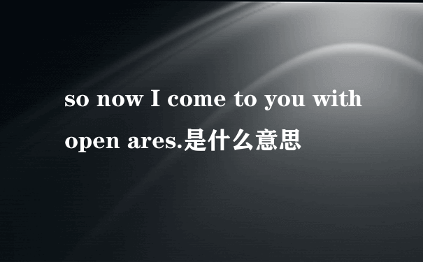 so now I come to you with open ares.是什么意思