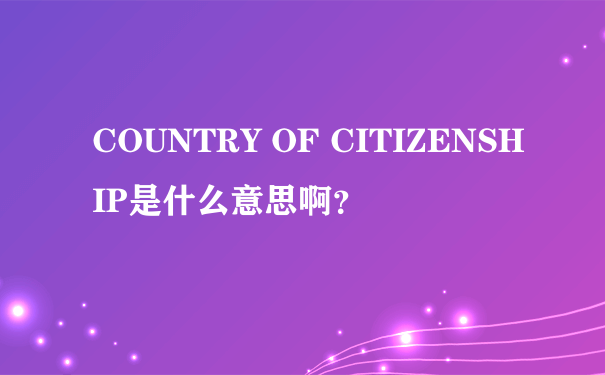COUNTRY OF CITIZENSHIP是什么意思啊？