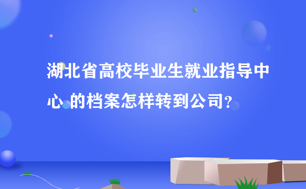 湖北省高校毕业生就业指导中心 的档案怎样转到公司？
