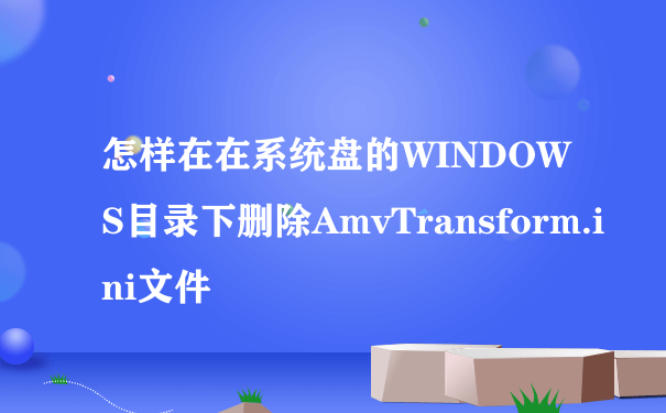 怎样在在系统盘的WINDOWS目录下删除AmvTransform.ini文件