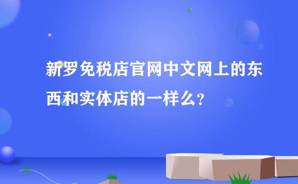 新罗免税店官网中文网上的东西和实体店的一样么？