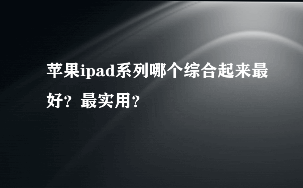 苹果ipad系列哪个综合起来最好？最实用？