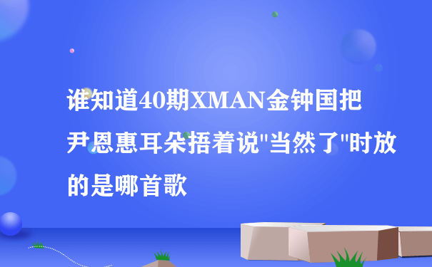 谁知道40期XMAN金钟国把尹恩惠耳朵捂着说"当然了"时放的是哪首歌