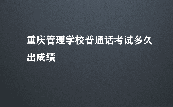 重庆管理学校普通话考试多久出成绩