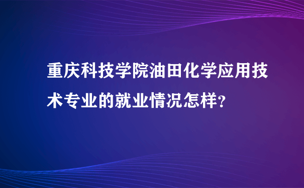 重庆科技学院油田化学应用技术专业的就业情况怎样？