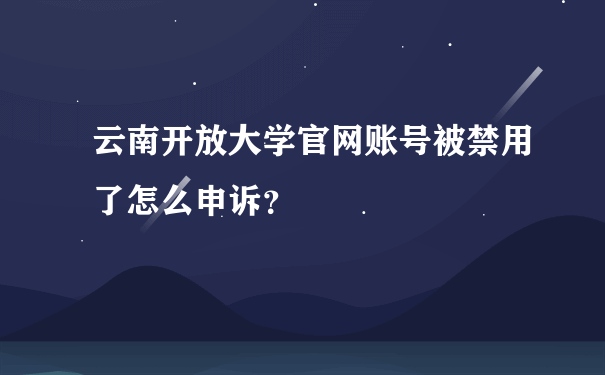 云南开放大学官网账号被禁用了怎么申诉？
