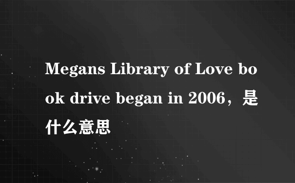Megans Library of Love book drive began in 2006，是什么意思