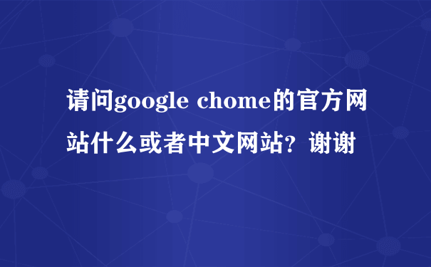 请问google chome的官方网站什么或者中文网站？谢谢