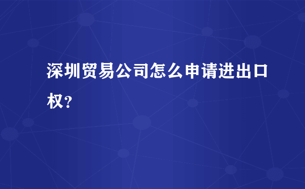 深圳贸易公司怎么申请进出口权？