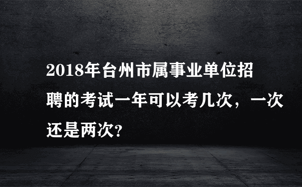 2018年台州市属事业单位招聘的考试一年可以考几次，一次还是两次？