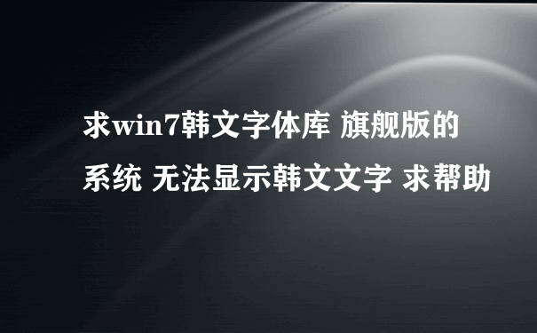 求win7韩文字体库 旗舰版的系统 无法显示韩文文字 求帮助