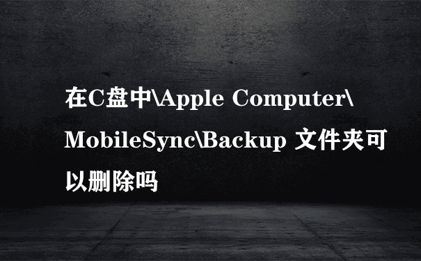在C盘中\Apple Computer\MobileSync\Backup 文件夹可以删除吗