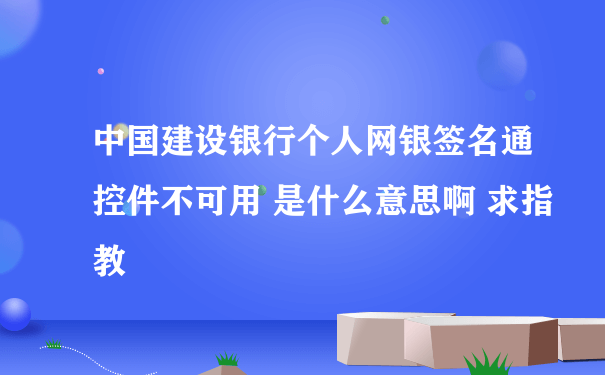 中国建设银行个人网银签名通控件不可用 是什么意思啊 求指教