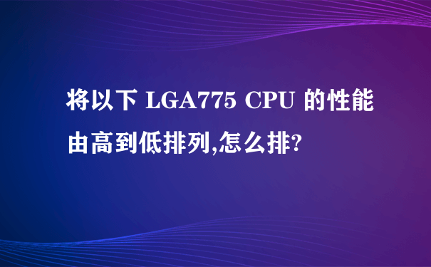 将以下 LGA775 CPU 的性能由高到低排列,怎么排?